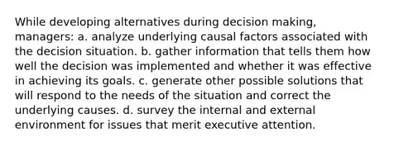 While developing alternatives during decision making, managers: a. analyze underlying causal factors associated with the decision situation. b. gather information that tells them how well the decision was implemented and whether it was effective in achieving its goals. c. generate other possible solutions that will respond to the needs of the situation and correct the underlying causes. d. survey the internal and external environment for issues that merit executive attention.