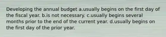 Developing the annual budget a.usually begins on the first day of the fiscal year. b.is not necessary. c.usually begins several months prior to the end of the current year. d.usually begins on the first day of the prior year.