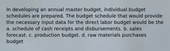 In developing an annual master budget, individual budget schedules are prepared. The budget schedule that would provide the necessary input data for the direct labor budget would be the a. schedule of cash receipts and disbursements. b. sales forecast. c. production budget. d. raw materials purchases budget