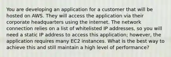 You are developing an application for a customer that will be hosted on AWS. They will access the application via their corporate headquarters using the internet. The network connection relies on a list of whitelisted IP addresses, so you will need a static IP address to access this application; however, the application requires many EC2 instances. What is the best way to achieve this and still maintain a high level of performance?