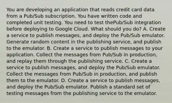 You are developing an application that reads credit card data from a Pub/Sub subscription. You have written code and completed unit testing. You need to test thePub/Sub integration before deploying to Google Cloud. What should you do? A. Create a service to publish messages, and deploy the Pub/Sub emulator. Generate random content in the publishing service, and publish to the emulator. B. Create a service to publish messages to your application. Collect the messages from Pub/Sub in production, and replay them through the publishing service. C. Create a service to publish messages, and deploy the Pub/Sub emulator. Collect the messages from Pub/Sub in production, and publish them to the emulator. D. Create a service to publish messages, and deploy the Pub/Sub emulator. Publish a standard set of testing messages from the publishing service to the emulator.