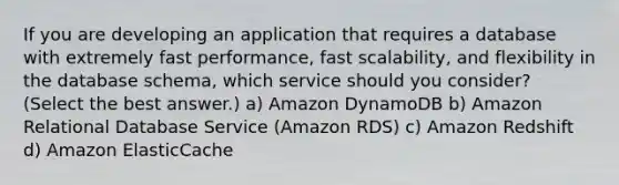 If you are developing an application that requires a database with extremely fast performance, fast scalability, and flexibility in the database schema, which service should you consider? (Select the best answer.) a) Amazon DynamoDB b) Amazon Relational Database Service (Amazon RDS) c) Amazon Redshift d) Amazon ElasticCache