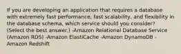 If you are developing an application that requires a database with extremely fast performance, fast scalability, and flexibility in the database schema, which service should you consider? (Select the best answer.) -Amazon Relational Database Service (Amazon RDS) -Amazon ElastiCache -Amazon DynamoDB -Amazon Redshift