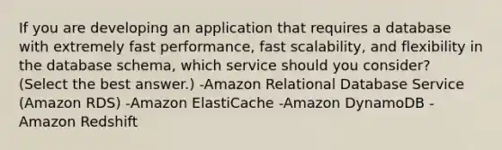 If you are developing an application that requires a database with extremely fast performance, fast scalability, and flexibility in the database schema, which service should you consider? (Select the best answer.) -Amazon Relational Database Service (Amazon RDS) -Amazon ElastiCache -Amazon DynamoDB -Amazon Redshift