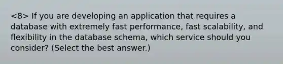 If you are developing an application that requires a database with extremely fast performance, fast scalability, and flexibility in the database schema, which service should you consider? (Select the best answer.)