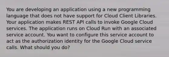 You are developing an application using a new programming language that does not have support for Cloud Client Libraries. Your application makes REST API calls to invoke Google Cloud services. The application runs on Cloud Run with an associated service account. You want to configure this service account to act as the authorization identity for the Google Cloud service calls. What should you do?