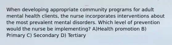 When developing appropriate community programs for adult mental health clients, the nurse incorporates interventions about the most prevalent mental disorders. Which level of prevention would the nurse be implementing? A)Health promotion B) Primary C) Secondary D) Tertiary