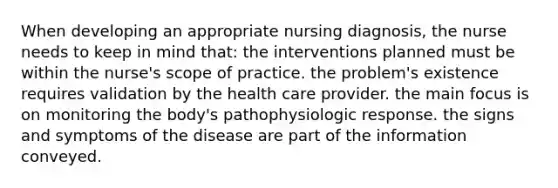 When developing an appropriate nursing diagnosis, the nurse needs to keep in mind that: the interventions planned must be within the nurse's scope of practice. the problem's existence requires validation by the health care provider. the main focus is on monitoring the body's pathophysiologic response. the signs and symptoms of the disease are part of the information conveyed.