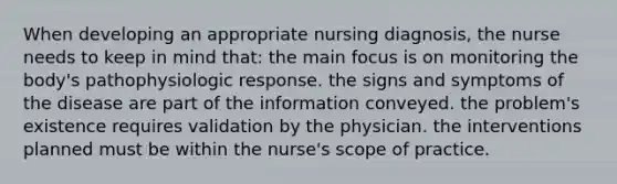 When developing an appropriate nursing diagnosis, the nurse needs to keep in mind that: the main focus is on monitoring the body's pathophysiologic response. the signs and symptoms of the disease are part of the information conveyed. the problem's existence requires validation by the physician. the interventions planned must be within the nurse's scope of practice.