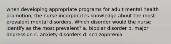 when developing appropriate programs for adult mental health promotion, the nurse incorporates knowledge about the most prevalent mental disorders. Which disorder would the nurse identify as the most prevalent? a. bipolar disorder b. major depression c. anxiety disorders d. schizophrenia