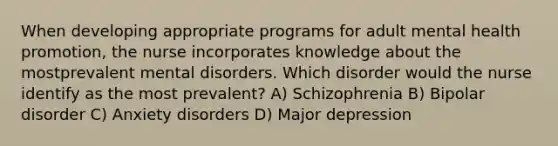 When developing appropriate programs for adult mental health promotion, the nurse incorporates knowledge about the mostprevalent mental disorders. Which disorder would the nurse identify as the most prevalent? A) Schizophrenia B) Bipolar disorder C) Anxiety disorders D) Major depression