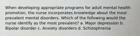 When developing appropriate programs for adult mental health promotion, the nurse incorporates knowledge about the most prevalent mental disorders. Which of the following would the nurse identify as the most prevalent? a. Major depression b. Bipolar disorder c. Anxiety disorders d. Schizophrenia