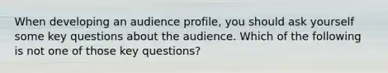 When developing an audience profile, you should ask yourself some key questions about the audience. Which of the following is not one of those key questions?