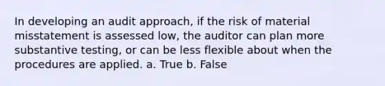 In developing an audit approach, if the risk of material misstatement is assessed low, the auditor can plan more substantive testing, or can be less flexible about when the procedures are applied. a. True b. False