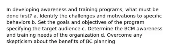 In developing awareness and training programs, what must be done first? a. Identify the challenges and motivations to specific behaviors b. Set the goals and objectives of the program specifying the target audience c. Determine the BCM awareness and training needs of the organization d. Overcome any skepticism about the benefits of BC planning