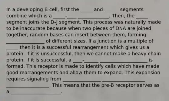 In a developing B cell, first the _____ and ______ segments combine which is a _____-____ _____________. Then, the _____ segment joins the D-J segment. This process was naturally made to be inaccurate because when two pieces of DNA are joined together, random bases can insert between them, forming ________________ of different sizes. If a junction is a multiple of _____ then it is a successful rearrangement which gives us a protein. If it is unsuccessful, then we cannot make a heavy chain protein. If it is successful, a ____-______ ____________________ is formed. This receptor is made to identify cells which have made good rearrangements and allow them to expand. This expansion requires signaling from ________________ __________________ __________________. This means that the pre-B receptor serves as a _____________________.