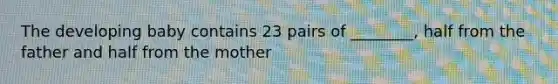 The developing baby contains 23 pairs of ________, half from the father and half from the mother