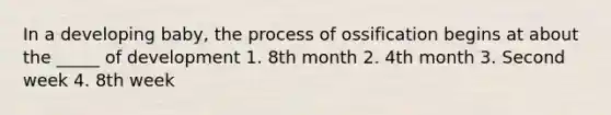 In a developing baby, the process of ossification begins at about the _____ of development 1. 8th month 2. 4th month 3. Second week 4. 8th week