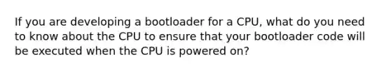 If you are developing a bootloader for a CPU, what do you need to know about the CPU to ensure that your bootloader code will be executed when the CPU is powered on?