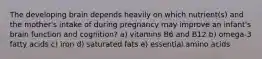 The developing brain depends heavily on which nutrient(s) and the mother's intake of during pregnancy may improve an infant's brain function and cognition? a) vitamins B6 and B12 b) omega-3 fatty acids c) iron d) saturated fats e) essential amino acids