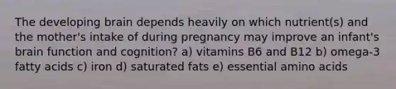 The developing brain depends heavily on which nutrient(s) and the mother's intake of during pregnancy may improve an infant's brain function and cognition? a) vitamins B6 and B12 b) omega-3 fatty acids c) iron d) saturated fats e) essential amino acids