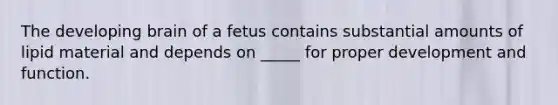 The developing brain of a fetus contains substantial amounts of lipid material and depends on _____ for proper development and function.