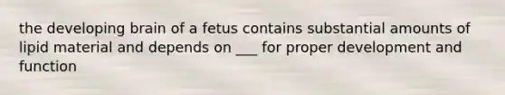 the developing brain of a fetus contains substantial amounts of lipid material and depends on ___ for proper development and function