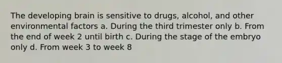 The developing brain is sensitive to drugs, alcohol, and other environmental factors a. During the third trimester only b. From the end of week 2 until birth c. During the stage of the embryo only d. From week 3 to week 8