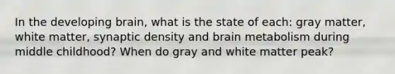 In the developing brain, what is the state of each: gray matter, white matter, synaptic density and brain metabolism during middle childhood? When do gray and white matter peak?