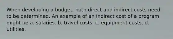 When developing a budget, both direct and indirect costs need to be determined. An example of an indirect cost of a program might be a. salaries. b. travel costs. c. equipment costs. d. utilities.