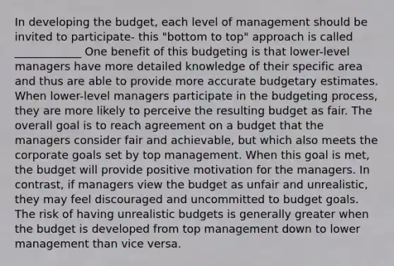 In developing the budget, each level of management should be invited to participate- this "bottom to top" approach is called ____________ One benefit of this budgeting is that lower-level managers have more detailed knowledge of their specific area and thus are able to provide more accurate budgetary estimates. When lower-level managers participate in the budgeting process, they are more likely to perceive the resulting budget as fair. The overall goal is to reach agreement on a budget that the managers consider fair and achievable, but which also meets the corporate goals set by top management. When this goal is met, the budget will provide positive motivation for the managers. In contrast, if managers view the budget as unfair and unrealistic, they may feel discouraged and uncommitted to budget goals. The risk of having unrealistic budgets is generally greater when the budget is developed from top management down to lower management than vice versa.