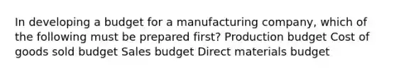 In developing a budget for a manufacturing company, which of the following must be prepared first? Production budget Cost of goods sold budget Sales budget Direct materials budget