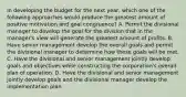 In developing the budget for the next year, which one of the following approaches would produce the greatest amount of positive motivation and goal congruence? A. Permit the divisional manager to develop the goal for the division that in the manager's view will generate the greatest amount of profits. B. Have senior management develop the overall goals and permit the divisional manager to determine how these goals will be met. C. Have the divisional and senior management jointly develop goals and objectives while constructing the corporation's overall plan of operation. D. Have the divisional and senior management jointly develop goals and the divisional manager develop the implementation plan.