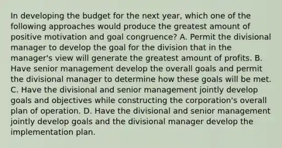 In developing the budget for the next year, which one of the following approaches would produce the greatest amount of positive motivation and goal congruence? A. Permit the divisional manager to develop the goal for the division that in the manager's view will generate the greatest amount of profits. B. Have senior management develop the overall goals and permit the divisional manager to determine how these goals will be met. C. Have the divisional and senior management jointly develop goals and objectives while constructing the corporation's overall plan of operation. D. Have the divisional and senior management jointly develop goals and the divisional manager develop the implementation plan.