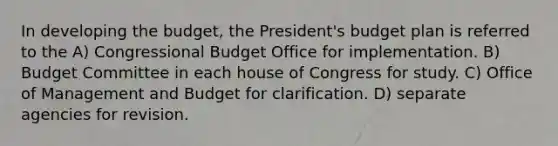 In developing the budget, the President's budget plan is referred to the A) Congressional Budget Office for implementation. B) Budget Committee in each house of Congress for study. C) Office of Management and Budget for clarification. D) separate agencies for revision.