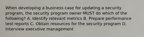 When developing a business case for updating a security program, the security program owner MUST do which of the following? A. Identify relevant metrics B. Prepare performance test reports C. Obtain resources for the security program D. Interview executive management