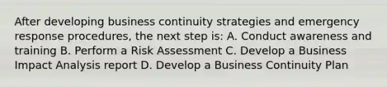 After developing business continuity strategies and emergency response procedures, the next step is: A. Conduct awareness and training B. Perform a Risk Assessment C. Develop a Business Impact Analysis report D. Develop a Business Continuity Plan