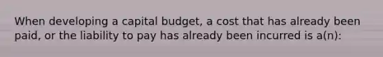 When developing a capital budget, a cost that has already been paid, or the liability to pay has already been incurred is a(n):