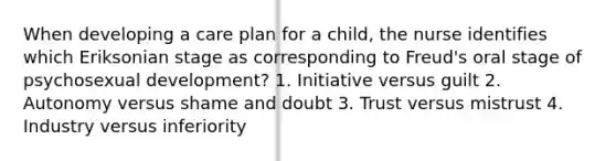 When developing a care plan for a child, the nurse identifies which Eriksonian stage as corresponding to Freud's oral stage of psychosexual development? 1. Initiative versus guilt 2. Autonomy versus shame and doubt 3. Trust versus mistrust 4. Industry versus inferiority