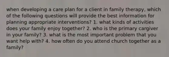 when developing a care plan for a client in family therapy, which of the following questions will provide the best information for planning appropriate interventions? 1. what kinds of activities does your family enjoy together? 2. who is the primary cargiver in your family? 3. what is the most important problem that you want help with? 4. how often do you attend church together as a family?