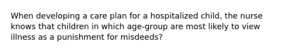 When developing a care plan for a hospitalized child, the nurse knows that children in which age-group are most likely to view illness as a punishment for misdeeds?