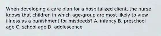 When developing a care plan for a hospitalized client, the nurse knows that children in which age-group are most likely to view illness as a punishment for misdeeds? A. infancy B. preschool age C. school age D. adolescence