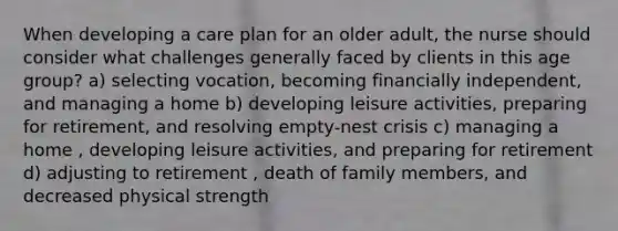 When developing a care plan for an older adult, the nurse should consider what challenges generally faced by clients in this age group? a) selecting vocation, becoming financially independent, and managing a home b) developing leisure activities, preparing for retirement, and resolving empty-nest crisis c) managing a home , developing leisure activities, and preparing for retirement d) adjusting to retirement , death of family members, and decreased physical strength