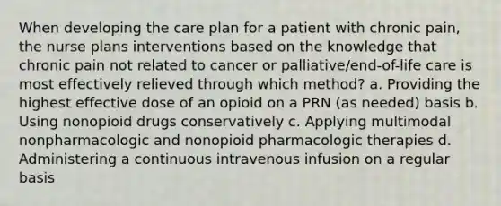 When developing the care plan for a patient with chronic pain, the nurse plans interventions based on the knowledge that chronic pain not related to cancer or palliative/end-of-life care is most effectively relieved through which method? a. Providing the highest effective dose of an opioid on a PRN (as needed) basis b. Using nonopioid drugs conservatively c. Applying multimodal nonpharmacologic and nonopioid pharmacologic therapies d. Administering a continuous intravenous infusion on a regular basis