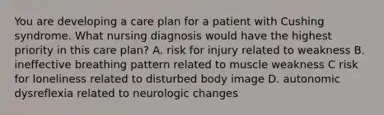 You are developing a care plan for a patient with Cushing syndrome. What nursing diagnosis would have the highest priority in this care plan? A. risk for injury related to weakness B. ineffective breathing pattern related to muscle weakness C risk for loneliness related to disturbed body image D. autonomic dysreflexia related to neurologic changes