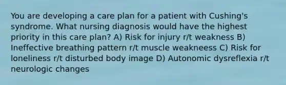 You are developing a care plan for a patient with Cushing's syndrome. What nursing diagnosis would have the highest priority in this care plan? A) Risk for injury r/t weakness B) Ineffective breathing pattern r/t muscle weakneess C) Risk for loneliness r/t disturbed body image D) Autonomic dysreflexia r/t neurologic changes