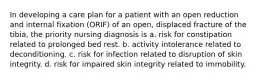 In developing a care plan for a patient with an open reduction and internal fixation (ORIF) of an open, displaced fracture of the tibia, the priority nursing diagnosis is a. risk for constipation related to prolonged bed rest. b. activity intolerance related to deconditioning. c. risk for infection related to disruption of skin integrity. d. risk for impaired skin integrity related to immobility.