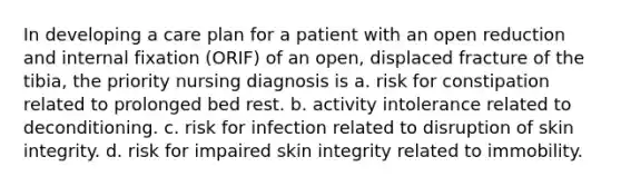 In developing a care plan for a patient with an open reduction and internal fixation (ORIF) of an open, displaced fracture of the tibia, the priority nursing diagnosis is a. risk for constipation related to prolonged bed rest. b. activity intolerance related to deconditioning. c. risk for infection related to disruption of skin integrity. d. risk for impaired skin integrity related to immobility.