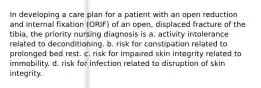 In developing a care plan for a patient with an open reduction and internal fixation (ORIF) of an open, displaced fracture of the tibia, the priority nursing diagnosis is a. activity intolerance related to deconditioning. b. risk for constipation related to prolonged bed rest. c. risk for impaired skin integrity related to immobility. d. risk for infection related to disruption of skin integrity.