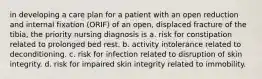 in developing a care plan for a patient with an open reduction and internal fixation (ORIF) of an open, displaced fracture of the tibia, the priority nursing diagnosis is a. risk for constipation related to prolonged bed rest. b. activity intolerance related to deconditioning. c. risk for infection related to disruption of skin integrity. d. risk for impaired skin integrity related to immobility.